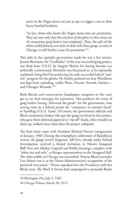 arrest in the Negeo slums are just as apt to wigger a riot as their heavy-handed brethren.  “In fact, those who know the Negro slums best are pessimisic. They are sure only that the sole force of dicipline in those slums are the anonymous gang laders [ous exmphasis]. Thus, the splic of the whiteesablishment aver how t deal with thse gangs,as scn in Chicago, is  Il furcher cause for pessimism.”  This split in the capitalist government made for not a few ironies. Jerome Bernstein, the “Godfather” of the vry successful gang project, was fired from O.E.O. by Sargent Shriver for having become to0 pol explained, being fired for producing the only successful federal “anti- ioc” program for the ghetto. He flely pointed out how Woodlawn was kept from exploding, unlike Was, Detroir, Newark, Harlem. and Chicago’s Westside™  ally controversial. Bernstin was frustrated at, as he repeatedly  Boch i g0t to ty their strategies for repression. This produces the irony of  rals and conservatives (inadequate categories in this case)  gang leaders having “delivered the goods™ for the government, now serving time in a federal prison for “conspiracy to commit fraud” in handling O.E.O. funds. OF course, the government officials and Black community leaders who gor the gangs involved in this project, who gave them informal approval to rip-off” funds, who virtually set them up, walked away clean after the project collapsed.  The final irony came with President Richard Nixon’s inauguration in January, 1969. During this triumphant celebration of Republican victory, the gangs weren forgotten. Jeff Fort, already under Federal Investigation, received a formal invitation to Nixon’s Inaugural Ball Fort sent Mickey Cogwell and Bobby Jennings, complete with “white ties and tails,” as Ranger representatives to the Inaugural Ball. The white public in Chicago was astonished. Veteran Black journalist Lou Palmer saw it as the Nixon Administration’s recognition of the potential vote power: “Nixon squeaked into the Presidency with few Black vores. The Black P Stones had campaigned to persuade Blacks  39 Washinglon Post July 5, 1967 40 Chicago Tribune, March 30, 1972,  2 